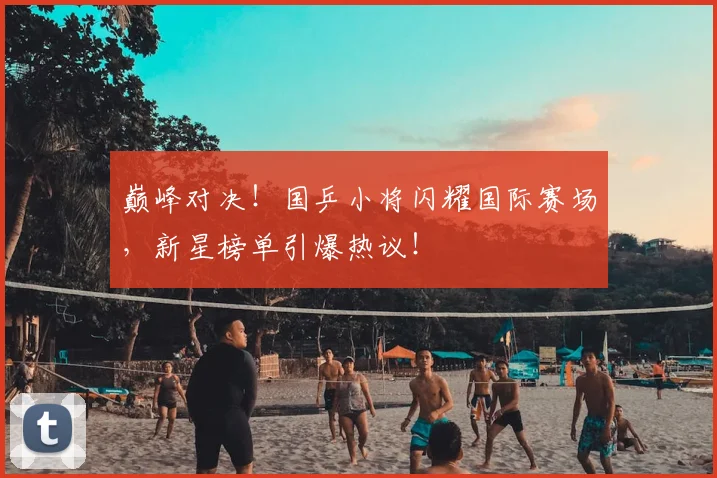 巅峰对决！国乒小将闪耀国际赛场，新星榜单引爆热议！