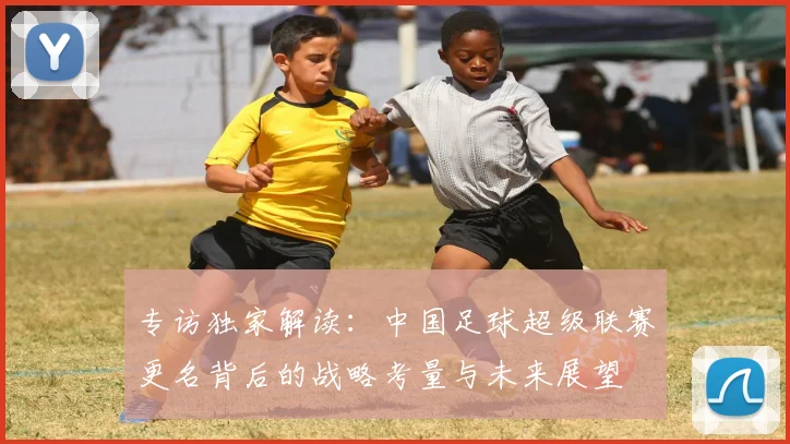 专访独家解读：中国足球超级联赛更名背后的战略考量与未来展望