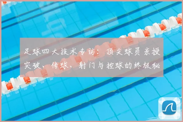 足球四大技术专访：顶尖球员亲授突破、传球、射门与控球的终极秘诀