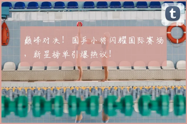 巅峰对决！国乒小将闪耀国际赛场，新星榜单引爆热议！