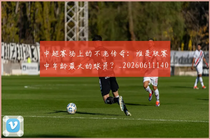 中超赛场上的不老传奇：谁是联赛中年龄最大的球员？_20260611140924