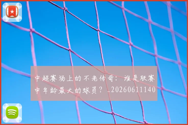 中超赛场上的不老传奇：谁是联赛中年龄最大的球员？_20260611140924