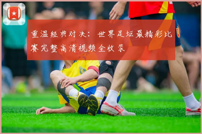 重温经典对决：世界足坛最精彩比赛完整高清视频全收录