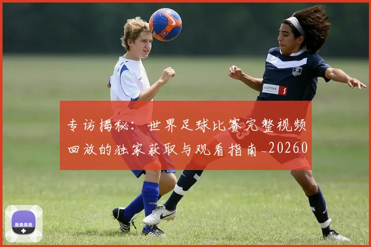 专访揭秘：世界足球比赛完整视频回放的独家获取与观看指南_20260609201222